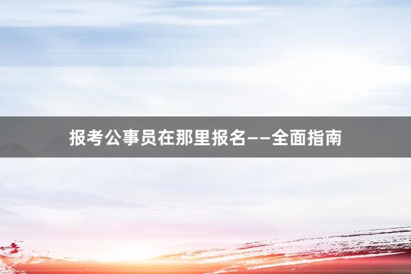 报考公事员在那里报名——全面指南