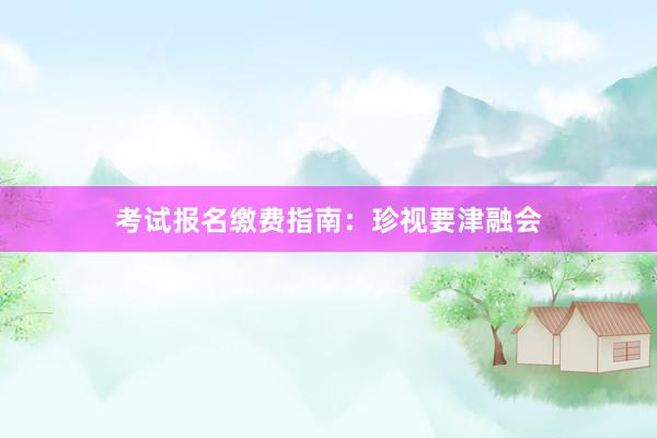 考试报名缴费指南：珍视要津融会